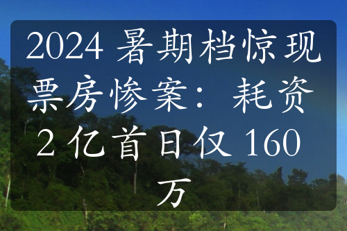 2024 暑期檔驚現(xiàn)票房慘案：耗資 2 億首日僅 160 萬