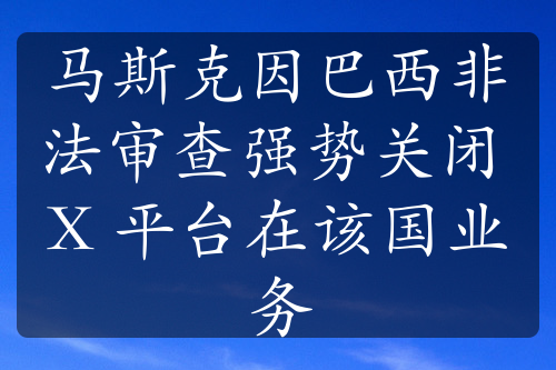 馬斯克因巴西非法審查強(qiáng)勢關(guān)閉 X 平臺在該國業(yè)務(wù)