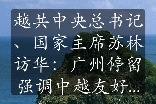 越共中央總書記、國家主席蘇林訪華：廣州停留強(qiáng)調(diào)中越友好優(yōu)先