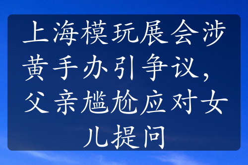 上海模玩展會(huì)涉黃手辦引爭(zhēng)議，父親尷尬應(yīng)對(duì)女兒提問