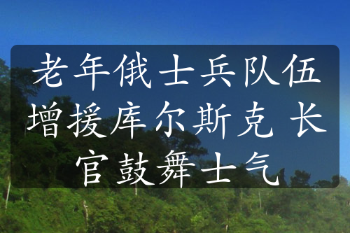 老年俄士兵隊(duì)伍增援庫爾斯克 長官鼓舞士氣