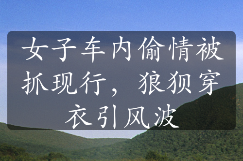 女子車內(nèi)偷情被抓現(xiàn)行，狼狽穿衣引風(fēng)波