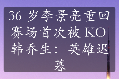 36 歲李景亮重回賽場(chǎng)首次被 KO 韓喬生：英雄遲暮