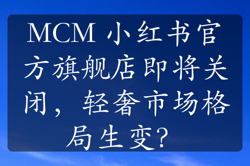 MCM 小紅書官方旗艦店即將關閉，輕奢市場格局生變？