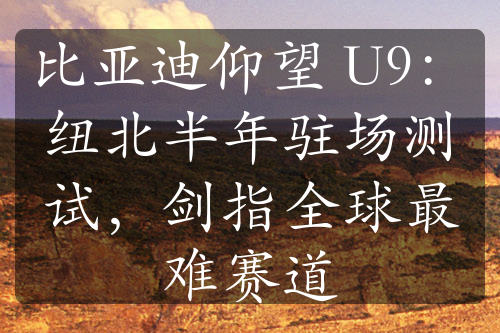 比亞迪仰望 U9：紐北半年駐場測試，劍指全球最難賽道