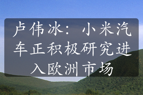 盧偉冰：小米汽車正積極研究進(jìn)入歐洲市場(chǎng)