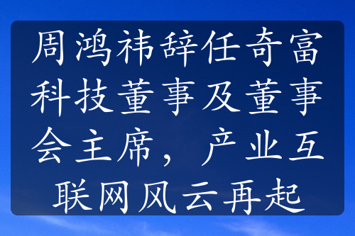 周鴻祎辭任奇富科技董事及董事會(huì)主席，產(chǎn)業(yè)互聯(lián)網(wǎng)風(fēng)云再起