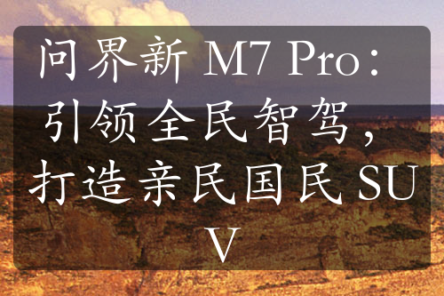 問界新 M7 Pro：引領(lǐng)全民智駕，打造親民國民 SUV