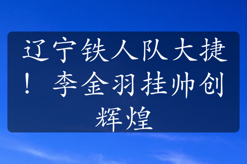 遼寧鐵人隊大捷！李金羽掛帥創(chuàng)輝煌