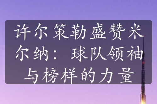 許爾策勒盛贊米爾納：球隊(duì)領(lǐng)袖與榜樣的力量