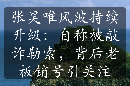 張昊唯風波持續(xù)升級：自稱被敲詐勒索，背后老板銷號引關注