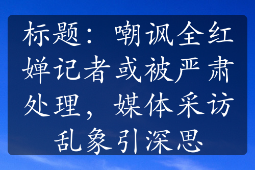 標(biāo)題：嘲諷全紅嬋記者或被嚴(yán)肅處理，媒體采訪亂象引深思