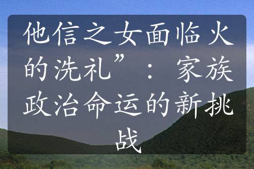 他信之女面臨火的洗禮”：家族政治命運(yùn)的新挑戰(zhàn)