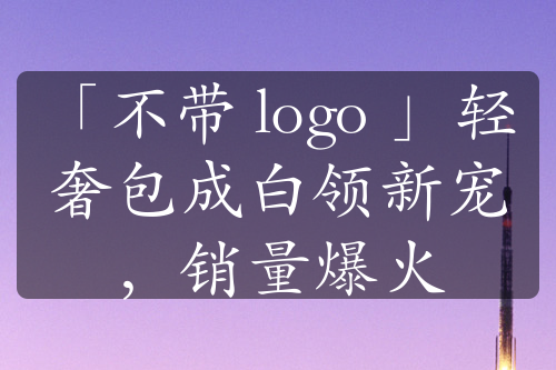 「不帶 logo 」輕奢包成白領(lǐng)新寵，銷量爆火