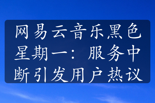 網(wǎng)易云音樂(lè)黑色星期一：服務(wù)中斷引發(fā)用戶(hù)熱議