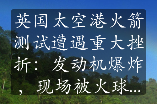 英國太空港火箭測試遭遇重大挫折：發(fā)動機爆炸，現(xiàn)場被火球吞沒