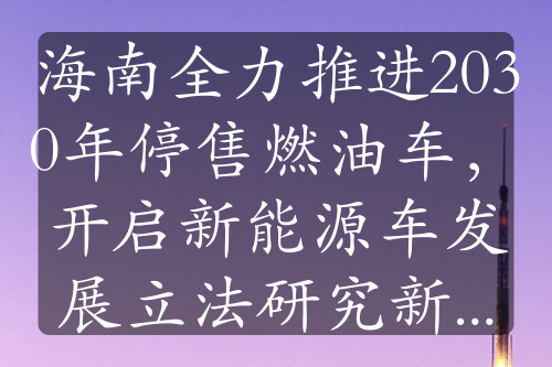 海南全力推進2030年停售燃油車，開啟新能源車發(fā)展立法研究新征程