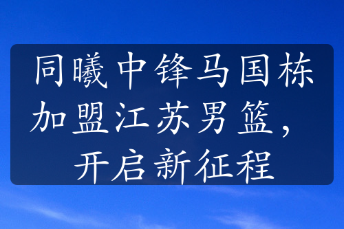 同曦中鋒馬國棟加盟江蘇男籃，開啟新征程