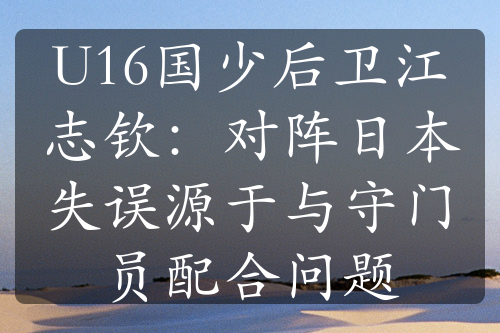 U16國(guó)少后衛(wèi)江志欽：對(duì)陣日本失誤源于與守門(mén)員配合問(wèn)題