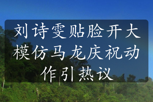 劉詩雯貼臉開大模仿馬龍慶祝動作引熱議