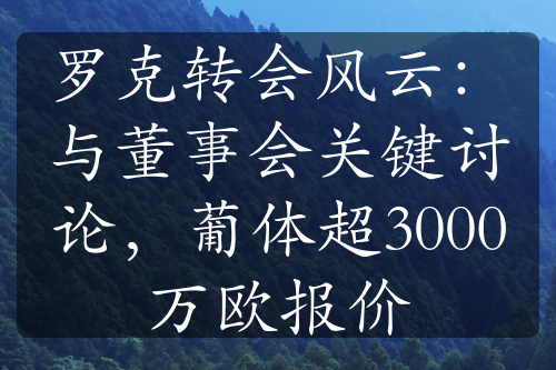 羅克轉(zhuǎn)會風(fēng)云：與董事會關(guān)鍵討論，葡體超3000萬歐報價