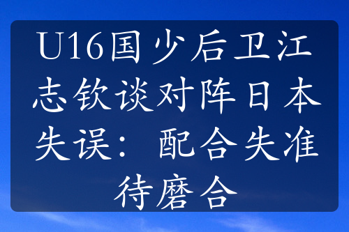 U16國(guó)少后衛(wèi)江志欽談對(duì)陣日本失誤：配合失準(zhǔn)待磨合