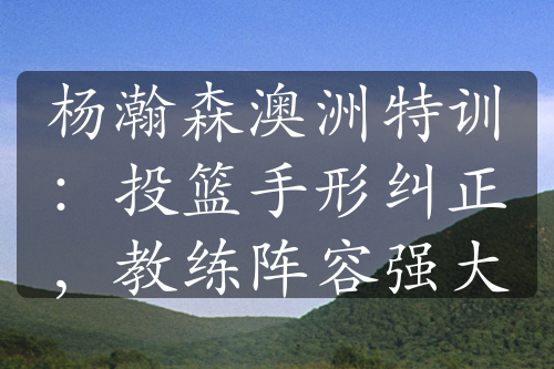 楊瀚森澳洲特訓(xùn)：投籃手形糾正，教練陣容強(qiáng)大