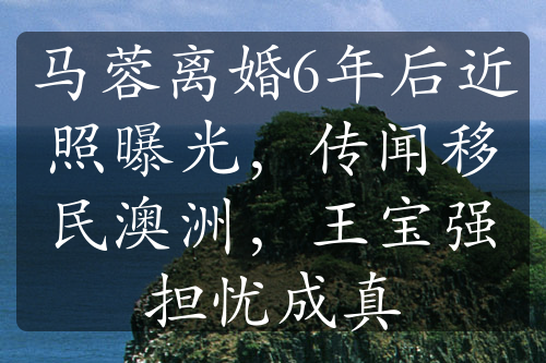 馬蓉離婚6年后近照曝光，傳聞移民澳洲，王寶強(qiáng)擔(dān)憂成真