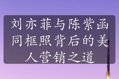 劉亦菲與陳紫函同框照背后的美人營銷之道