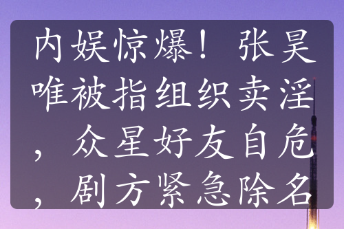 內(nèi)娛驚爆！張昊唯被指組織賣淫，眾星好友自危，劇方緊急除名