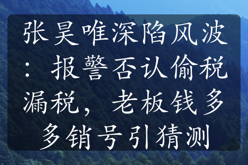 張昊唯深陷風(fēng)波：報(bào)警否認(rèn)偷稅漏稅，老板錢多多銷號(hào)引猜測(cè)