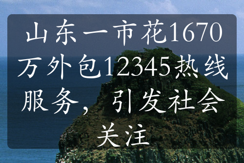 山東一市花1670萬(wàn)外包12345熱線服務(wù)，引發(fā)社會(huì)關(guān)注