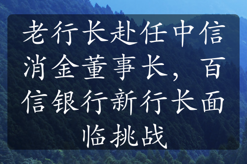 老行長赴任中信消金董事長，百信銀行新行長面臨挑戰(zhàn)