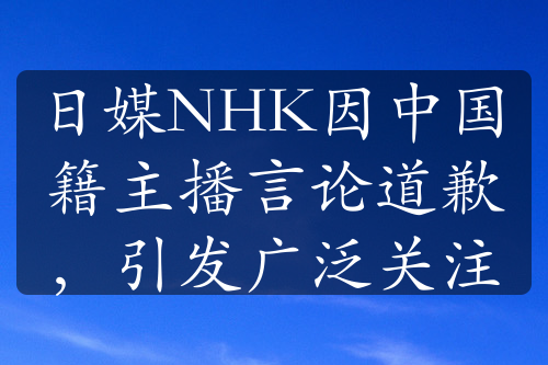 日媒NHK因中國籍主播言論道歉，引發(fā)廣泛關(guān)注