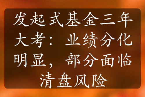 發(fā)起式基金三年大考：業(yè)績分化明顯，部分面臨清盤風(fēng)險(xiǎn)