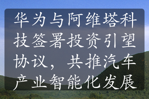 華為與阿維塔科技簽署投資引望協(xié)議，共推汽車產(chǎn)業(yè)智能化發(fā)展