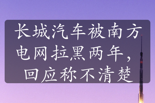 長(zhǎng)城汽車被南方電網(wǎng)拉黑兩年，回應(yīng)稱不清楚