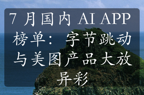 7 月國內 AI APP 榜單：字節(jié)跳動與美圖產品大放異彩