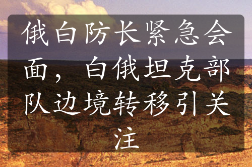 俄白防長緊急會(huì)面，白俄坦克部隊(duì)邊境轉(zhuǎn)移引關(guān)注