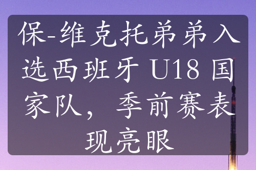 保-維克托弟弟入選西班牙 U18 國家隊，季前賽表現(xiàn)亮眼