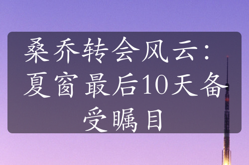 桑喬轉(zhuǎn)會風云：夏窗最后10天備受矚目