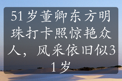 51歲董卿東方明珠打卡照驚艷眾人，風(fēng)采依舊似31歲