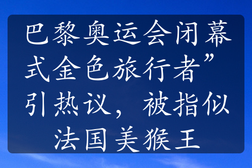 巴黎奧運(yùn)會閉幕式金色旅行者”引熱議，被指似法國美猴王