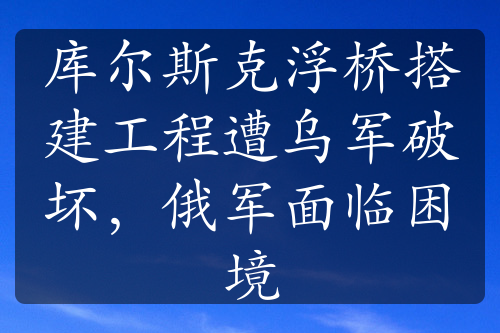 庫爾斯克浮橋搭建工程遭烏軍破壞，俄軍面臨困境