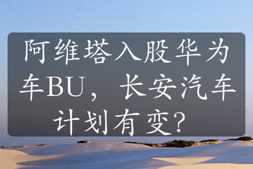 阿維塔入股華為車BU，長(zhǎng)安汽車計(jì)劃有變？