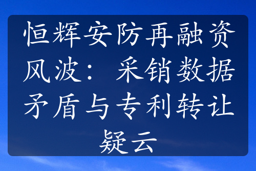 恒輝安防再融資風(fēng)波：采銷數(shù)據(jù)矛盾與專利轉(zhuǎn)讓疑云