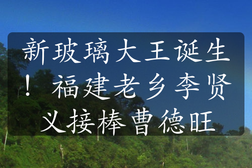 新玻璃大王誕生！福建老鄉(xiāng)李賢義接棒曹德旺