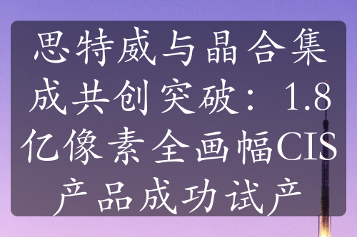 思特威與晶合集成共創(chuàng)突破：1.8億像素全畫(huà)幅CIS產(chǎn)品成功試產(chǎn)