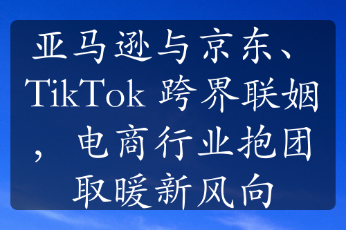 亞馬遜與京東、TikTok 跨界聯(lián)姻，電商行業(yè)抱團(tuán)取暖新風(fēng)向