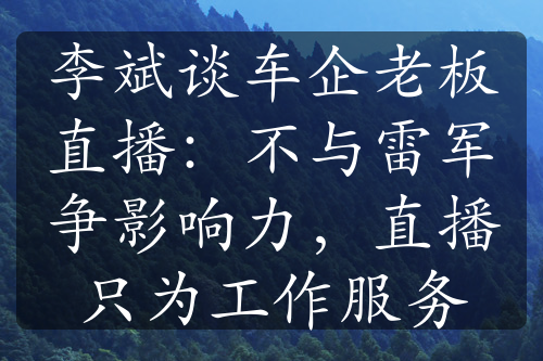 李斌談車(chē)企老板直播：不與雷軍爭(zhēng)影響力，直播只為工作服務(wù)